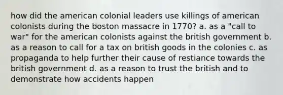 how did the american colonial leaders use killings of american colonists during the boston massacre in 1770? a. as a "call to war" for the american colonists against the british government b. as a reason to call for a tax on british goods in the colonies c. as propaganda to help further their cause of restiance towards the british government d. as a reason to trust the british and to demonstrate how accidents happen