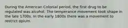 During the American Colonial period, the first drug to be regulated was alcohol. The temperance movement took shape in the late 1700s. In the early 1800s there was a movement to restrict opium.