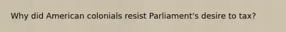 Why did American colonials resist Parliament's desire to tax?