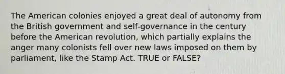 The American colonies enjoyed a great deal of autonomy from the British government and self-governance in the century before the American revolution, which partially explains the anger many colonists fell over new laws imposed on them by parliament, like the Stamp Act. TRUE or FALSE?