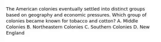 The American colonies eventually settled into distinct groups based on geography and economic pressures. Which group of colonies became known for tobacco and cotton? A. Middle Colonies B. Northeastern Colonies C. Southern Colonies D. New England