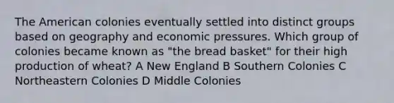 The American colonies eventually settled into distinct groups based on geography and economic pressures. Which group of colonies became known as "the bread basket" for their high production of wheat? A New England B Southern Colonies C Northeastern Colonies D Middle Colonies