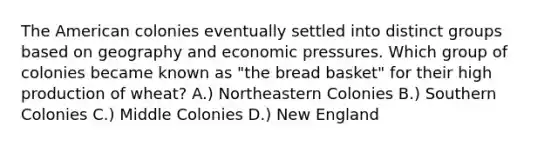 The American colonies eventually settled into distinct groups based on geography and economic pressures. Which group of colonies became known as "the bread basket" for their high production of wheat? A.) Northeastern Colonies B.) Southern Colonies C.) Middle Colonies D.) New England