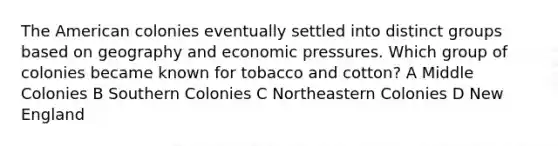 The American colonies eventually settled into distinct groups based on geography and economic pressures. Which group of colonies became known for tobacco and cotton? A Middle Colonies B Southern Colonies C Northeastern Colonies D New England