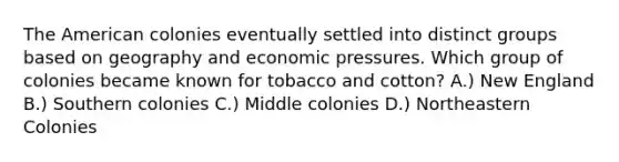 The American colonies eventually settled into distinct groups based on geography and economic pressures. Which group of colonies became known for tobacco and cotton? A.) New England B.) Southern colonies C.) Middle colonies D.) Northeastern Colonies