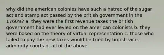 why did the american colonies have such a hatred of the sugar act and stamp act passed by the british government in the 1760's? a. they were the first revenue taxes the british government had ever levied on the american colonists b. they were based on the theory of virtual representation c. those who failed to pay the new taxes would be tried by british vice-admiralty courts d. all of the above