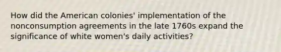 How did the American colonies' implementation of the nonconsumption agreements in the late 1760s expand the significance of white women's daily activities?