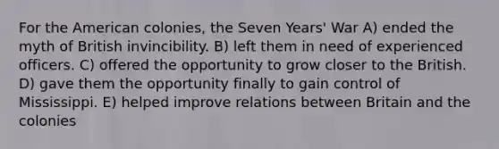 For the American colonies, the Seven Years' War A) ended the myth of British invincibility. B) left them in need of experienced officers. C) offered the opportunity to grow closer to the British. D) gave them the opportunity finally to gain control of Mississippi. E) helped improve relations between Britain and the colonies
