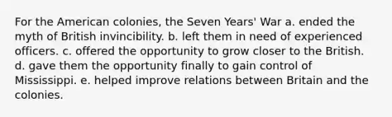 For the American colonies, the Seven Years' War a. ended the myth of British invincibility. b. left them in need of experienced officers. c. offered the opportunity to grow closer to the British. d. gave them the opportunity finally to gain control of Mississippi. e. helped improve relations between Britain and the colonies.