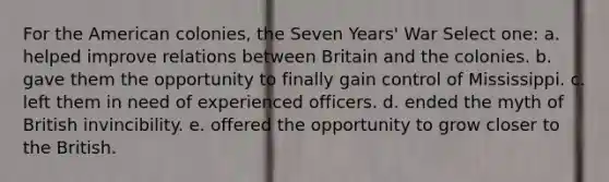 For the American colonies, the Seven Years' War Select one: a. helped improve relations between Britain and the colonies. b. gave them the opportunity to finally gain control of Mississippi. c. left them in need of experienced officers. d. ended the myth of British invincibility. e. offered the opportunity to grow closer to the British.