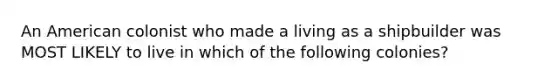 An American colonist who made a living as a shipbuilder was MOST LIKELY to live in which of the following colonies?