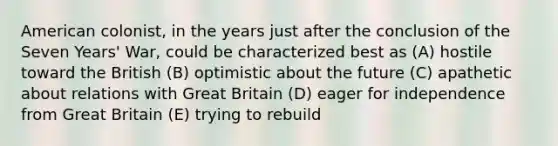 American colonist, in the years just after the conclusion of the Seven Years' War, could be characterized best as (A) hostile toward the British (B) optimistic about the future (C) apathetic about relations with Great Britain (D) eager for independence from Great Britain (E) trying to rebuild