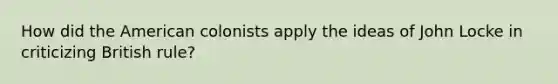 How did the American colonists apply the ideas of John Locke in criticizing British rule?