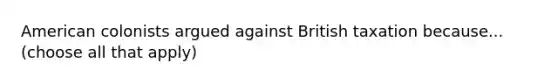 American colonists argued against British taxation because... (choose all that apply)