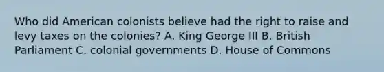 Who did American colonists believe had the right to raise and levy taxes on the colonies? A. King George III B. British Parliament C. colonial governments D. House of Commons