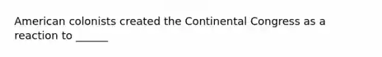 American colonists created the Continental Congress as a reaction to ______