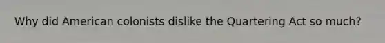 Why did American colonists dislike the Quartering Act so much?