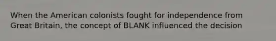 When the American colonists fought for independence from Great Britain, the concept of BLANK influenced the decision