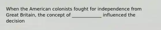 When the American colonists fought for independence from Great Britain, the concept of _____________ influenced the decision