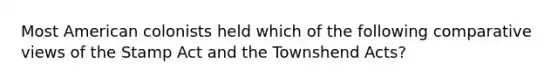 Most American colonists held which of the following comparative views of the Stamp Act and the Townshend Acts?