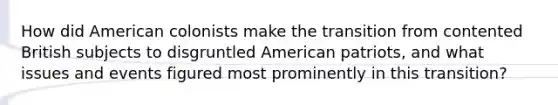 How did American colonists make the transition from contented British subjects to disgruntled American patriots, and what issues and events figured most prominently in this transition?