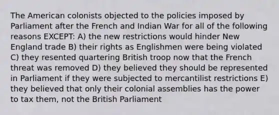 The American colonists objected to the policies imposed by Parliament after the French and Indian War for all of the following reasons EXCEPT: A) the new restrictions would hinder New England trade B) their rights as Englishmen were being violated C) they resented quartering British troop now that the French threat was removed D) they believed they should be represented in Parliament if they were subjected to mercantilist restrictions E) they believed that only their colonial assemblies has the power to tax them, not the British Parliament