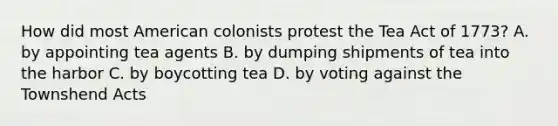 How did most American colonists protest the Tea Act of 1773? A. by appointing tea agents B. by dumping shipments of tea into the harbor C. by boycotting tea D. by voting against the Townshend Acts