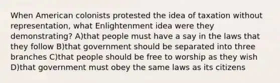 When American colonists protested the idea of taxation without representation, what Enlightenment idea were they demonstrating? A)that people must have a say in the laws that they follow B)that government should be separated into three branches C)that people should be free to worship as they wish D)that government must obey the same laws as its citizens