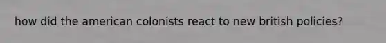 how did the american colonists react to new british policies?