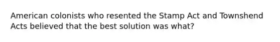 American colonists who resented the Stamp Act and Townshend Acts believed that the best solution was what?