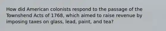 How did American colonists respond to the passage of the Townshend Acts of 1768, which aimed to raise revenue by imposing taxes on glass, lead, paint, and tea?