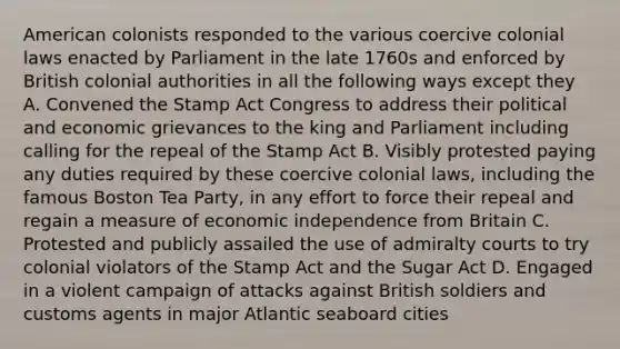 American colonists responded to the various coercive colonial laws enacted by Parliament in the late 1760s and enforced by British colonial authorities in all the following ways except they A. Convened the Stamp Act Congress to address their political and economic grievances to the king and Parliament including calling for the repeal of the Stamp Act B. Visibly protested paying any duties required by these coercive colonial laws, including the famous Boston Tea Party, in any effort to force their repeal and regain a measure of economic independence from Britain C. Protested and publicly assailed the use of admiralty courts to try colonial violators of the Stamp Act and the Sugar Act D. Engaged in a violent campaign of attacks against British soldiers and customs agents in major Atlantic seaboard cities