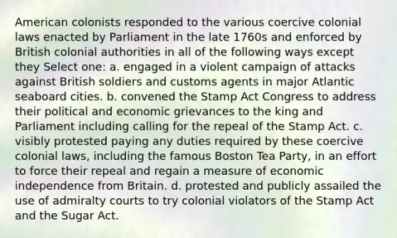 American colonists responded to the various coercive colonial laws enacted by Parliament in the late 1760s and enforced by British colonial authorities in all of the following ways except they Select one: a. engaged in a violent campaign of attacks against British soldiers and customs agents in major Atlantic seaboard cities. b. convened the Stamp Act Congress to address their political and economic grievances to the king and Parliament including calling for the repeal of the Stamp Act. c. visibly protested paying any duties required by these coercive colonial laws, including the famous Boston Tea Party, in an effort to force their repeal and regain a measure of economic independence from Britain. d. protested and publicly assailed the use of admiralty courts to try colonial violators of the Stamp Act and the Sugar Act.