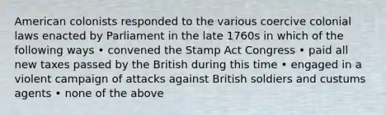 American colonists responded to the various coercive colonial laws enacted by Parliament in the late 1760s in which of the following ways • convened the Stamp Act Congress • paid all new taxes passed by the British during this time • engaged in a violent campaign of attacks against British soldiers and custums agents • none of the above