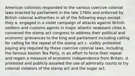 American colonists responded to the various coercive colonial laws enacted by parliament in the late 1760s and enforced by British colonial authorities in all of the following ways except they a. engaged in a violet campaign of attacks against British soldiers and customs agents in major atlantic seaboard cities b. convened the stamp act congress to address their political and economic grievances to the king and parliament including calling for calling for the repeal of the stamp act c. visibly protested paying any required by these coercive colonial laws, including the famous boston Tea Party, in an effort to force their repeal and regain a measure of economic independence from Britain. d. protested and publicly assailed the use of admiralty courts to try colonial violators of the stamp act and the sugar act.