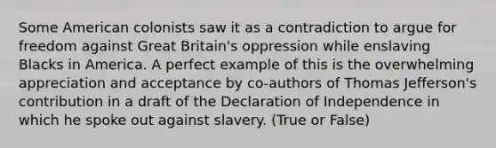 Some American colonists saw it as a contradiction to argue for freedom against Great Britain's oppression while enslaving Blacks in America. A perfect example of this is the overwhelming appreciation and acceptance by co-authors of <a href='https://www.questionai.com/knowledge/kHyncoPsXv-thomas-jefferson' class='anchor-knowledge'>thomas jefferson</a>'s contribution in a draft of the Declaration of Independence in which he spoke out against slavery. (True or False)