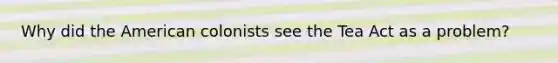 Why did the American colonists see the Tea Act as a problem?