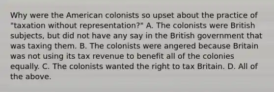 Why were the American colonists so upset about the practice of "taxation without representation?" A. The colonists were British subjects, but did not have any say in the British government that was taxing them. B. The colonists were angered because Britain was not using its tax revenue to benefit all of the colonies equally. C. The colonists wanted the right to tax Britain. D. All of the above.