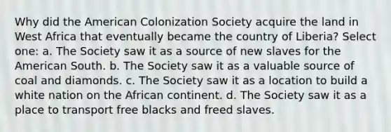 Why did the American Colonization Society acquire the land in West Africa that eventually became the country of Liberia? Select one: a. The Society saw it as a source of new slaves for the American South. b. The Society saw it as a valuable source of coal and diamonds. c. The Society saw it as a location to build a white nation on the African continent. d. The Society saw it as a place to transport free blacks and freed slaves.