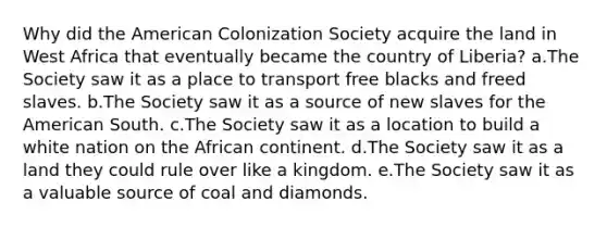 Why did the American Colonization Society acquire the land in West Africa that eventually became the country of Liberia? a.The Society saw it as a place to transport free blacks and freed slaves. b.The Society saw it as a source of new slaves for the American South. c.The Society saw it as a location to build a white nation on the African continent. d.The Society saw it as a land they could rule over like a kingdom. e.The Society saw it as a valuable source of coal and diamonds.