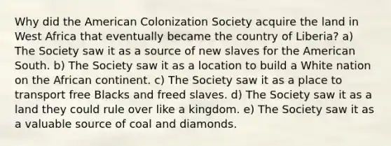 Why did the American Colonization Society acquire the land in West Africa that eventually became the country of Liberia? a) The Society saw it as a source of new slaves for the American South. b) The Society saw it as a location to build a White nation on the African continent. c) The Society saw it as a place to transport free Blacks and freed slaves. d) The Society saw it as a land they could rule over like a kingdom. e) The Society saw it as a valuable source of coal and diamonds.