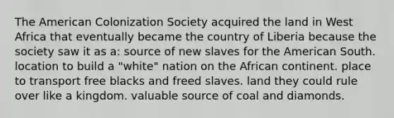 The American Colonization Society acquired the land in West Africa that eventually became the country of Liberia because the society saw it as a: source of new slaves for the American South. location to build a "white" nation on the African continent. place to transport free blacks and freed slaves. land they could rule over like a kingdom. valuable source of coal and diamonds.