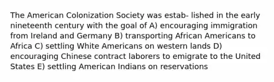 The American Colonization Society was estab- lished in the early nineteenth century with the goal of A) encouraging immigration from Ireland and Germany B) transporting African Americans to Africa C) settling White Americans on western lands D) encouraging Chinese contract laborers to emigrate to the United States E) settling American Indians on reservations