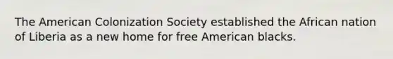 The American Colonization Society established the African nation of Liberia as a new home for free American blacks.