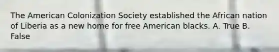 The American Colonization Society established the African nation of Liberia as a new home for free American blacks. A. True B. False