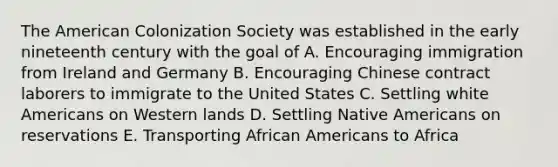 The American Colonization Society was established in the early nineteenth century with the goal of A. Encouraging immigration from Ireland and Germany B. Encouraging Chinese contract laborers to immigrate to the United States C. Settling white Americans on Western lands D. Settling Native Americans on reservations E. Transporting African Americans to Africa