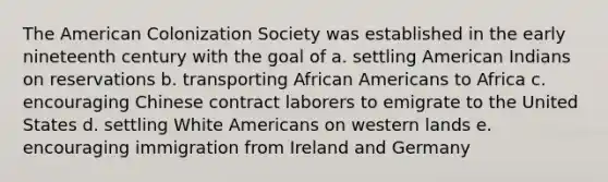 The American Colonization Society was established in the early nineteenth century with the goal of a. settling American Indians on reservations b. transporting African Americans to Africa c. encouraging Chinese contract laborers to emigrate to the United States d. settling White Americans on western lands e. encouraging immigration from Ireland and Germany