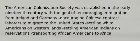 The American Colonization Society was established in the early nineteenth century with the goal of -encouraging immigration from Ireland and Germany -encouraging Chinese contract laborers to migrate to the United States -settling white Americans on western lands -settling American Indians on reservations -transporting African Americans to Africa