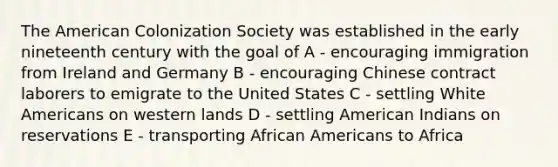 The American Colonization Society was established in the early nineteenth century with the goal of A - encouraging immigration from Ireland and Germany B - encouraging Chinese contract laborers to emigrate to the United States C - settling White Americans on western lands D - settling American Indians on reservations E - transporting African Americans to Africa