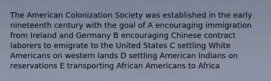 The American Colonization Society was established in the early nineteenth century with the goal of A encouraging immigration from Ireland and Germany B encouraging Chinese contract laborers to emigrate to the United States C settling White Americans on western lands D settling American Indians on reservations E transporting African Americans to Africa